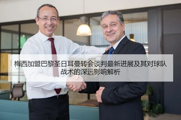 梅西加盟巴黎圣日耳曼转会谈判最新进展及其对球队战术的深远影响解析