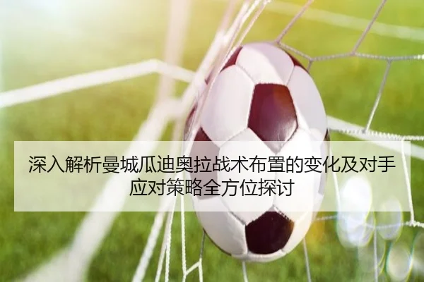 深入解析曼城瓜迪奥拉战术布置的变化及对手应对策略全方位探讨