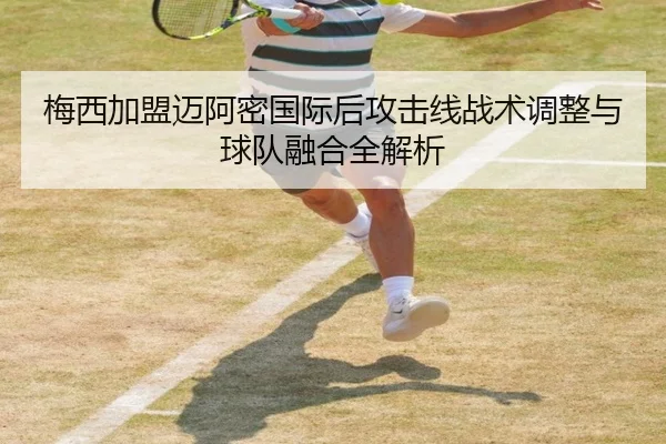 梅西加盟迈阿密国际后攻击线战术调整与球队融合全解析